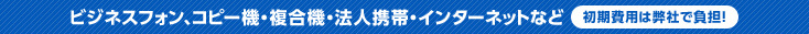 ビジネスフォン、コピー機・複合機・法人携帯・インターネットなど 初期費用は弊社で負担！