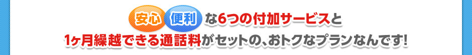 安心・便利な6つの付加サービスと1カ月繰越可能な通話料がセットになった、おトクなプランです！！