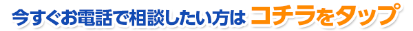 今すぐお電話で相談したい方はコチラをタップ